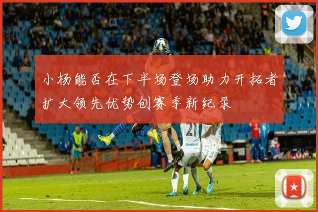 小杨能否在下半场登场助力开拓者扩大领先优势创赛季新纪录