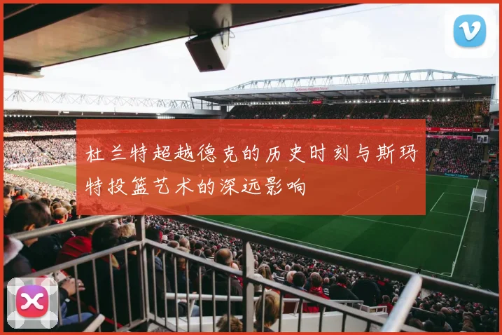杜兰特超越德克的历史时刻与斯玛特投篮艺术的深远影响