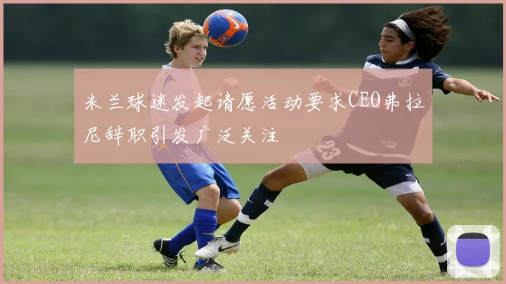 米兰球迷发起请愿活动要求CEO弗拉尼辞职引发广泛关注