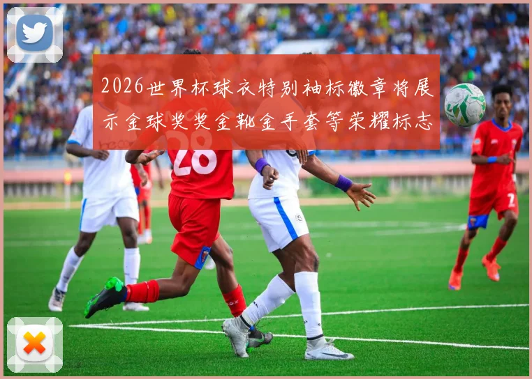 2026世界杯球衣特别袖标徽章将展示金球奖奖金靴金手套等荣耀标志