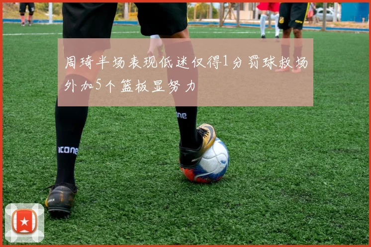 周琦半场表现低迷仅得1分罚球救场外加5个篮板显努力