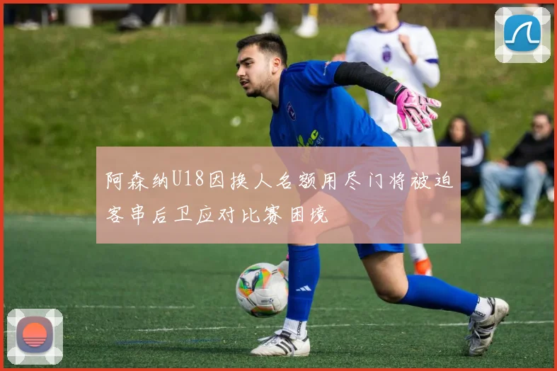 阿森纳U18因换人名额用尽门将被迫客串后卫应对比赛困境
