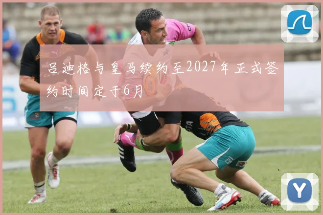 吕迪格与皇马续约至2027年正式签约时间定于6月