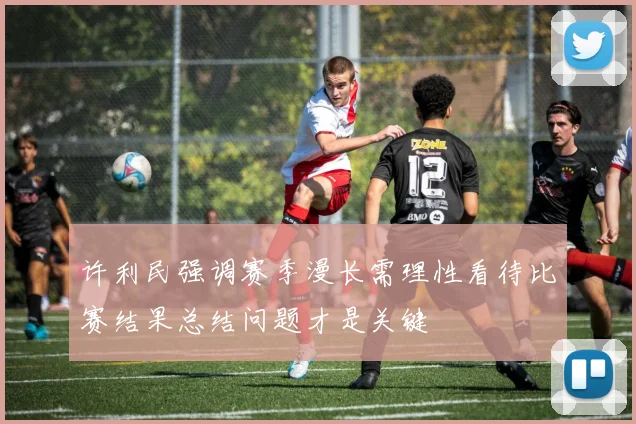 许利民强调赛季漫长需理性看待比赛结果总结问题才是关键