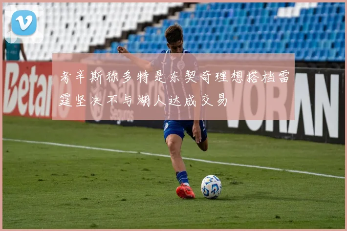 考辛斯称多特是东契奇理想搭档雷霆坚决不与湖人达成交易