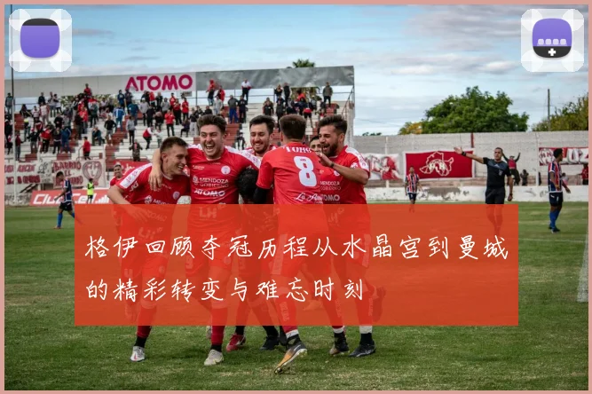 格伊回顾夺冠历程从水晶宫到曼城的精彩转变与难忘时刻