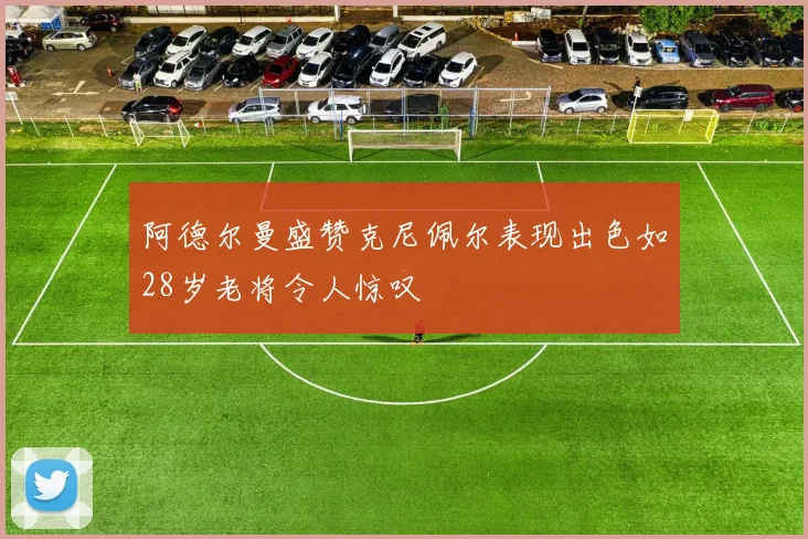 阿德尔曼盛赞克尼佩尔表现出色如28岁老将令人惊叹