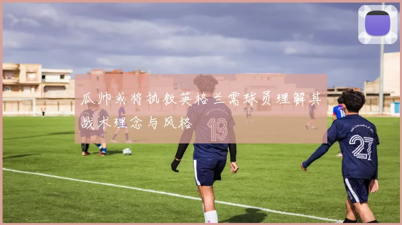 瓜帅或将执教英格兰需球员理解其战术理念与风格