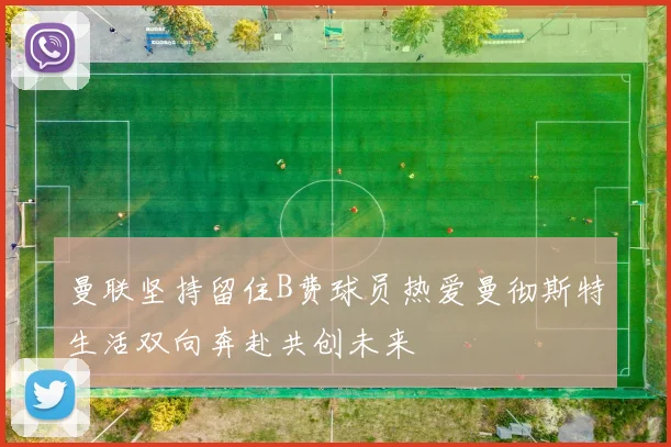 曼联坚持留住B费球员热爱曼彻斯特生活双向奔赴共创未来