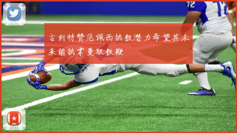 古利特赞范佩西执教潜力希望其未来能执掌曼联教鞭
