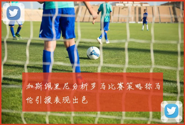 加斯佩里尼分析罗马比赛策略称马伦引援表现出色