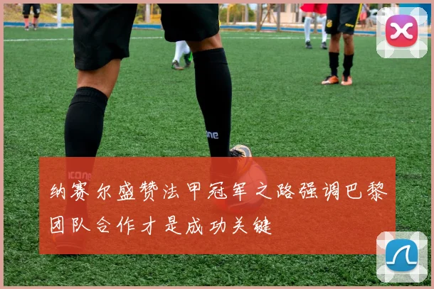 纳赛尔盛赞法甲冠军之路强调巴黎团队合作才是成功关键