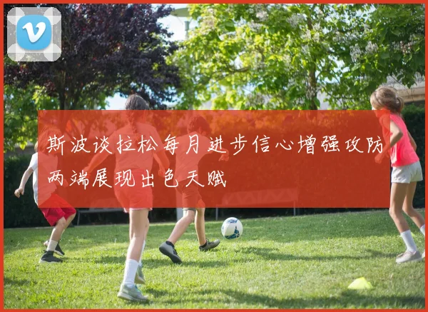 斯波谈拉松每月进步信心增强攻防两端展现出色天赋