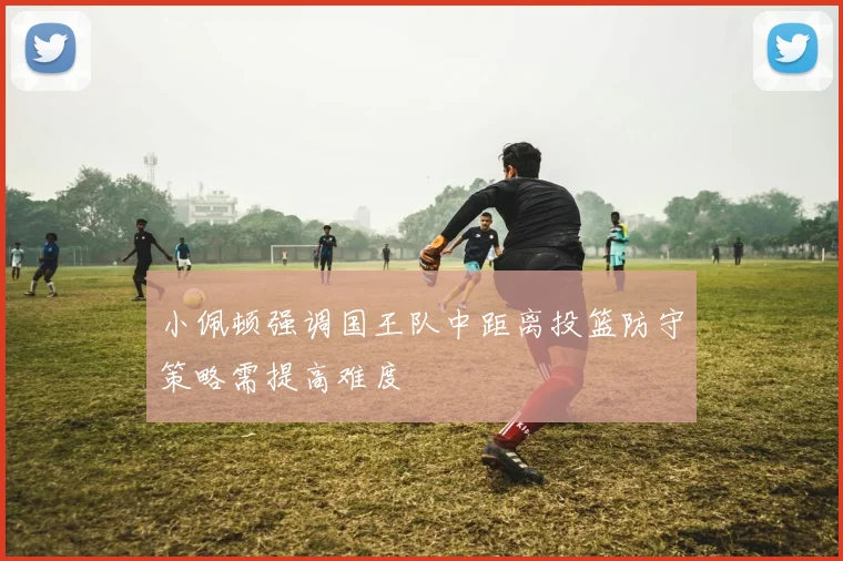 小佩顿强调国王队中距离投篮防守策略需提高难度