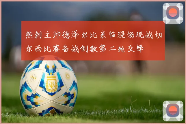 热刺主帅德泽尔比亲临现场观战切尔西比赛备战倒数第二轮交锋